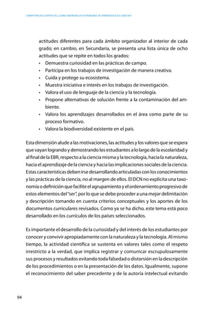 competencias científicas: ¿cómo abordar los estándares de aprendizaje de ciencias?
94
actitudes diferentes para cada ámbito organizador al interior de cada
grado; en cambio, en Secundaria, se presenta una lista única de ocho
actitudes que se repite en todos los grados:
•	 Demuestra curiosidad en las prácticas de campo.
•	 Participa en los trabajos de investigación de manera creativa.
•	 Cuida y protege su ecosistema.
•	 Muestra iniciativa e interés en los trabajos de investigación.
•	 Valora el uso de lenguaje de la ciencia y la tecnología.
•	 Propone alternativas de solución frente a la contaminación del am-
biente.
•	 Valora los aprendizajes desarrollados en el área como parte de su
proceso formativo.
•	 Valora la biodiversidad existente en el país.
Estadimensiónaludealasmotivaciones,lasactitudesylosvaloresqueseespera
que vayan logrando y demostrando los estudiantes a lo largo de la escolaridad y
al final de la EBR, respecto a la ciencia misma y la tecnología, hacia la naturaleza,
hacia el aprendizaje de la ciencia y hacia las implicaciones sociales de la ciencia.
Estascaracterísticasdebenirsedesarrollandoarticuladasconlosconocimientos
y las prácticas de la ciencia, no al margen de ellos. El DCN no explicita una taxo-
nomíaodefiniciónquefaciliteelagrupamientoyelordenamientoprogresivode
estos elementos del“ser”, por lo que se debe proceder a una mejor delimitación
y descripción tomando en cuenta criterios conceptuales y los aportes de los
documentos curriculares revisados. Como ya se ha dicho, este tema está poco
desarrollado en los currículos de los países seleccionados.
Es importante el desarrollo de la curiosidad y del interés de los estudiantes por
conocer y convivir apropiadamente con la naturaleza y la tecnología. Al mismo
tiempo, la actividad científica se sustenta en valores tales como el respeto
irrestricto a la verdad, que implica registrar y comunicar escrupulosamente
sus procesos y resultados evitando toda falsedad o distorsión en la descripción
de los procedimientos o en la presentación de los datos. Igualmente, supone
el reconocimiento del saber precedente y de la autoría intelectual evitando
 