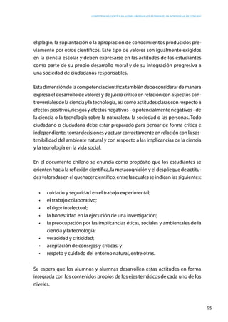 competencias científicas: ¿cómo abordar los estándares de aprendizaje de ciencias?
95
el plagio, la suplantación o la apropiación de conocimientos producidos pre-
viamente por otros científicos. Este tipo de valores son igualmente exigidos
en la ciencia escolar y deben expresarse en las actitudes de los estudiantes
como parte de su propio desarrollo moral y de su integración progresiva a
una sociedad de ciudadanos responsables.
Estadimensióndelacompetenciacientíficatambiéndebeconsiderardemanera
expresa el desarrollo de valores y de juicio crítico en relación con aspectos con-
troversialesdelacienciaylatecnología,asícomoactitudesclarasconrespectoa
efectos positivos, riesgos y efectos negativos –o potencialmente negativos– de
la ciencia o la tecnología sobre la naturaleza, la sociedad o las personas. Todo
ciudadano o ciudadana debe estar preparado para pensar de forma crítica e
independiente, tomar decisiones y actuar correctamente en relación con la sos-
tenibilidad del ambiente natural y con respecto a las implicancias de la ciencia
y la tecnología en la vida social.
En el documento chileno se enuncia como propósito que los estudiantes se
orienten hacia la reflexión científica, la metacognición y el despliegue de actitu-
des valoradas en el quehacer científico, entre las cuales se indican las siguientes:
•	 cuidado y seguridad en el trabajo experimental;
•	 el trabajo colaborativo;
•	 el rigor intelectual;
•	 la honestidad en la ejecución de una investigación;
•	 la preocupación por las implicancias éticas, sociales y ambientales de la
ciencia y la tecnología;
•	 veracidad y criticidad;
•	 aceptación de consejos y críticas; y
•	 respeto y cuidado del entorno natural, entre otras.
Se espera que los alumnos y alumnas desarrollen estas actitudes en forma
integrada con los contenidos propios de los ejes temáticos de cada uno de los
niveles.
 