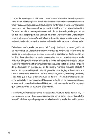 competencias científicas: ¿cómo abordar los estándares de aprendizaje de ciencias?
96
Porotrolado,enalgunosdelosdocumentosinternacionalesrevisadosparaesta
consultoría,ciertosaspectoséticosopolíticosrelacionadosconlaactividadcien-
tífica y sus consecuencias son tratados como contenidos, o temas conceptuales,
y no como una dimensión valorativa o actitudinal de la competencia científica.
Tal es el caso de la nueva propuesta curricular de Australia, en la que una de
las tres áreas del programa de ciencias naturales se denomina la“Ciencia como
emprendimiento humano”, que incluye la discusión sobre la naturaleza y desa-
rrollo de la ciencia, sus aplicaciones e influencia en la naturaleza y la sociedad.
Del mismo modo, en la propuesta del Consejo Nacional de Investigación de
las Academias de Ciencias de Estados Unidos de América se incluye este as-
pecto de la relación entre ciencia, tecnología y sociedad en la dimensión de
las disciplinas científicas; es decir, se considera como contenido conceptual o
temático. El capítulo sobre Ciencias de la Tierra y el espacio incluye la unidad
“LaTierra y la actividad humana”, dentro de la cual se tratan los temas“Impacto
de los humanos en los sistemas de la Tierra” y “Cambio climático global”. Al
mismo tiempo, en el capítulo sobre Ingeniería, tecnología y aplicaciones de la
ciencia se encuentra la unidad“Vínculos entre ingeniería, tecnología, ciencia y
sociedad”, que incluye el tema“Influencia de la ingeniería, tecnología y ciencia
en la sociedad y el mundo natural”. Como ya se ha dicho, en esa propuesta para
nuevos estándares de ciencia en EUA no se considera una dimensión separada
que corresponda a las actitudes y los valores.
Finalmente, las tablas siguientes muestran la estructura de los dominios y los
elementos de las tres dimensiones que deben ser tomadas en cuenta en la for-
mulacióndelosmapasdeprogresodecadadominio,encadanivelycicloescolar.
 