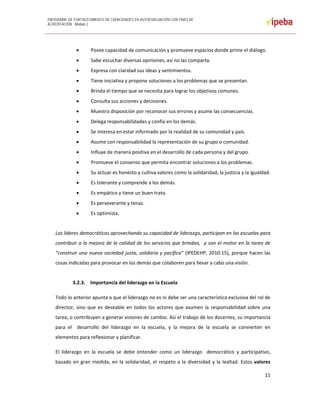 PROGRAMA DE FORTALECIMIENTO DE CAPACIDADES EN AUTOEVALUACIÓN CON FINES DE
ACREDITACIÓN. Módulo 2
 
11 
 
 Posee capacidad de comunicación y promueve espacios donde prime el diálogo.  
 Sabe escuchar diversas opiniones, así no las comparta. 
 Expresa con claridad sus ideas y sentimientos. 
 Tiene iniciativa y propone soluciones a los problemas que se presentan. 
 Brinda el tiempo que se necesita para lograr los objetivos comunes. 
 Consulta sus acciones y decisiones. 
 Muestra disposición por reconocer sus errores y asume las consecuencias. 
 Delega responsabilidades y confía en los demás. 
 Se interesa en estar informado por la realidad de su comunidad y país. 
 Asume con responsabilidad la representación de su grupo o comunidad. 
 Influye de manera positiva en el desarrollo de cada persona y del grupo. 
 Promueve el consenso que permita encontrar soluciones a los problemas. 
 Su actuar es honesto y cultiva valores como la solidaridad, la justicia y la igualdad. 
 Es tolerante y comprende a los demás. 
 Es empático y tiene un buen trato. 
 Es perseverante y tenaz. 
 Es optimista. 
 
Los líderes democráticos aprovechando su capacidad de liderazgo, participan en las escuelas para 
contribuir a la mejora de la calidad de los servicios que brindan,  y son el motor en la tarea de 
“construir una nueva sociedad justa, solidaria y pacífica” (IPEDEHP, 2010:15), porque hacen las 
cosas indicadas para provocar en los demás que colaboren para llevar a cabo una visión. 
 
3.2.3. Importancia del liderazgo en la Escuela 
Todo lo anterior apunta a que el liderazgo no es ni debe ser una característica exclusiva del rol de 
director,  sino  que  es  deseable  en  todos  los  actores  que  asumen la  responsabilidad  sobre  una 
tarea, o contribuyen a generar visiones de cambio. Así el trabajo de los docentes, su importancia 
para  el    desarrollo  del  liderazgo  en  la  escuela,  y  la  mejora  de  la  escuela  se  convierten  en 
elementos para reflexionar y planificar. 
El  liderazgo  en  la  escuela  se  debe  entender  como  un  liderazgo    democrático  y  participativo, 
basado en gran medida, en la solidaridad, el respeto a la diversidad y la lealtad. Estos valores 
 