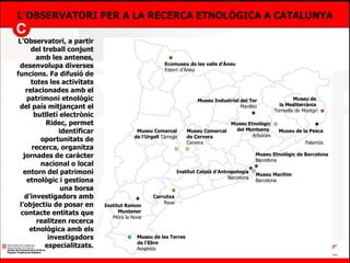 L’OBSERVATORI PER A LA RECERCA ETNOLÒGICA A CATALUNYA L’Observatori, a partir del treball conjunt amb les antenes, desenvolupa diverses funcions. Fa difusió de totes les activitats relacionades amb el patrimoni etnològic del país mitjançant el butlletí electrònic Ridec, permet identificar oportunitats de recerca, organitza jornades de caràcter nacional o local entorn del patrimoni etnològic i gestiona una borsa d’investigadors amb l’objectiu de posar en contacte entitats que realitzen recerca etnològica amb els investigadors especialitzats. Museu de la Pesca Palamós Museu de les Terres de l‘Ebre Amposta Ecomuseu de les valls d’Àneu Esterri d’Àneu Carrutxa Reus Museu Etnològic del Montseny  Arbúcies Museu Comarcal de l’Urgell  Tàrrega Museu Marítim Barcelona Institut Català d’Antropologia  Barcelona Museu Industrial del Ter Manlleu Museu Comarcal de Cervera Cervera Museu de la Pesca  Palamós Institut Ramon Muntaner Móra la Nova Museu Etnològic de Barcelona  Barcelona Museu de  la Mediterrània  Torroella de Montgrí 
