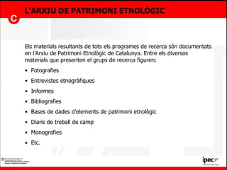 L’ARXIU DE PATRIMONI ETNOLÒGIC Els materials resultants de tots els programes de recerca són documentats en l’Arxiu de Patrimoni Etnològic de Catalunya. Entre els diversos materials que presenten el grups de recerca figuren: Fotografies Entrevistes etnogràfiques Informes Bibliografies Bases de dades d’elements de patrimoni etnològic Diaris de treball de camp Monografies Etc.  