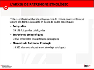 L’ARXIU DE PATRIMONI ETNOLÒGIC Tots els materials elaborats pels projectes de recerca són inventariats i alguns són també catalogats en bases de dades específiques: Fotografies 59.179 fotografies catalogades  Entrevistes etnogràfiques 3.067 entrevistes enregistrades catalogades Elements de Patrimoni Etnològic 18.332 elements de patrimoni etnològic catalogats 
