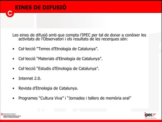 EINES DE DIFUSIÓ Les eines de difusió amb que compta l’IPEC per tal de donar a conèixer les activitats de l’Observatori i els resultats de les recerques són: Col·lecció “Temes d’Etnologia de Catalunya”. Col·lecció “Materials d’Etnologia de Catalunya”. Col·lecció “Estudis d’Etnologia de Catalunya”. Internet 2.0. Revista d’Etnologia de Catalunya. Programes “Cultura Viva” i “Jornades i tallers de memòria oral”  