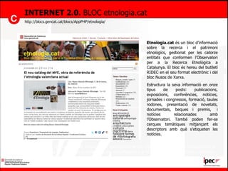 INTERNET 2.0.  BLOC etnologia.cat http://blocs.gencat.cat/blocs/AppPHP/etnologia/ Etnologia.cat  és un bloc d’informació sobre la recerca i el patrimoni etnològics, gestionat per les catorze entitats que conformen l’Observatori per a la Recerca Etnològica a Catalunya. El bloc és hereu del butlletí RIDEC en el seu format electrònic i del bloc Nusos de Xarxa. Estructura la seva informació en onze tipus de posts: publicacions, exposicions, conferències, notícies, jornades i congressos, formació, taules rodones, presentació de novetats, documentals, beques i premis,  i notícies relacionades amb l’Observatori. També poden fer-se cerques temàtiques mitjançant els descriptors amb què s’etiqueten les notícies. El bloc s’actualitza permanentment mercès a les aportacions de les entitats de la xarxa de l’Observatori. Si voleu subscriure-us-hi per rebre puntualment les actualitzacions a la vostra bústia de correu electrònic, podeu fer-ho al mateix bloc.   