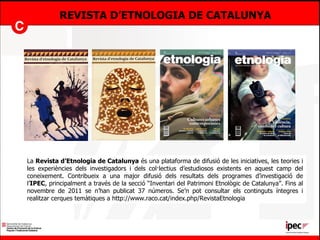 REVISTA D’ETNOLOGIA DE CATALUNYA La  Revista d’Etnologia de Catalunya  és una plataforma de difusió de les iniciatives, les teories i les experiències dels investigadors i dels col·lectius d’estudiosos existents en aquest camp del coneixement. Contribueix a una major difusió dels resultats dels programes d’investigació de l’ IPEC , principalment a través de la secció “Inventari del Patrimoni Etnològic de Catalunya”. Fins al novembre de 2011 se n’han publicat 37 números. Se’n pot consultar els continguts íntegres i realitzar cerques temàtiques  a  http://www.raco.cat/index.php/RevistaEtnologia 