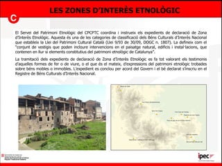 LES ZONES D’INTERÈS ETNOLÒGIC El Servei del Patrimoni Etnològic del CPCPTC coordina i instrueix els expedients de declaració de Zona d’Interès Etnològic. Aquesta és una de les categories de classificació dels Béns Culturals d’Interès Nacional que estableix la Llei del Patrimoni Cultural Català (Llei 9/93 de 30/09, DOGC n. 1807). La defineix com el “conjunt de vestigis que poden incloure intervencions en el paisatge natural, edificis i instal·lacions, que contenen en llur si elements constitutius del patrimoni etnològic de Catalunya”. La tramitació dels expedients de declaració de Zona d’Interès Etnològic es fa tot valorant els testimonis d’aquelles formes de fer o de viure, o el que és el mateix, d’expressions del patrimoni etnològic trobades sobre béns mobles o immobles. L’expedient es conclou per acord del Govern i el bé declarat s’inscriu en el Registre de Béns Culturals d’Interès Nacional. 