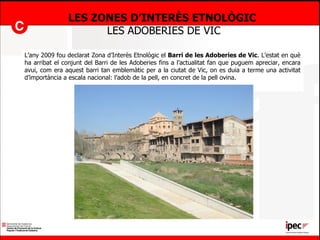 LES ZONES D’INTERÈS ETNOLÒGIC  LES ADOBERIES DE VIC L’any 2009 fou declarat Zona d’Interès Etnològic el  Barri de les Adoberies de Vic . L’estat en què ha arribat el conjunt del Barri de les Adoberies fins a l’actualitat fan que puguem apreciar, encara avui, com era aquest barri tan emblemàtic per a la ciutat de Vic, on es duia a terme una activitat d’importància a escala nacional: l’adob de la pell, en concret de la pell ovina. 