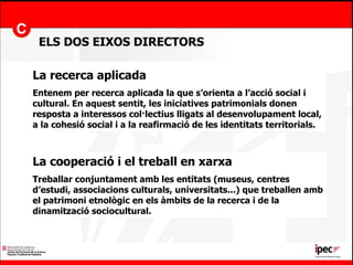 ELS DOS EIXOS DIRECTORS La recerca aplicada Entenem per recerca aplicada la que s’orienta a l’acció social i cultural. En aquest sentit, les iniciatives patrimonials donen resposta a interessos col·lectius lligats al desenvolupament local, a la cohesió social i a la reafirmació de les identitats territorials. La cooperació i el treball en xarxa Treballar conjuntament amb les entitats (museus, centres d’estudi, associacions culturals, universitats...) que treballen amb el patrimoni etnològic en els àmbits de la recerca i de la dinamització sociocultural. 