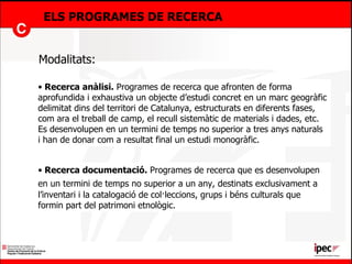 ELS PROGRAMES DE RECERCA Recerca anàlisi.  Programes de recerca que afronten de forma aprofundida i exhaustiva un objecte d’estudi concret en un marc geogràfic delimitat dins del territori de Catalunya, estructurats en diferents fases, com ara el treball de camp, el recull sistemàtic de materials i dades, etc. Es desenvolupen en un termini de temps no superior a tres anys naturals i han de donar com a resultat final un estudi monogràfic. Modalitats: Recerca documentació.  Programes de recerca que es desenvolupen en un termini de temps no superior a un any,   destinats exclusivament a l’inventari i la catalogació de col·leccions, grups i béns culturals que formin part del patrimoni etnològic.  