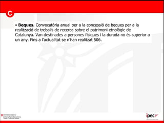 Beques.  Convocatòria anual per a la concessió de beques per a la realització de treballs de recerca sobre el patrimoni etnològic de Catalunya. Van destinades a persones físiques i la durada no és superior a un any. Fins a l’actualitat se n’han realitzat 506. 