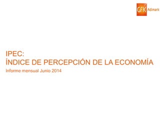 © GfK 2014 | IPEC: ÍNDICE DE PERCEPCIÓN DE LA ECONOMÍA| JUNIO 2014 1
IPEC:
ÍNDICE DE PERCEPCIÓN DE LA ECONOMÍA
Informe mensual Junio 2014
 
