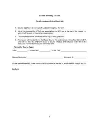 8
Course Report by Teacher
(for all courses with or without lab)
1. Course reports are to be regularly updated throughout the term.
2. It is to be monitored by HOD-S one week before the MTE and at the end of the course, i.e.,
within the first week of the end term examination
3. The completed reports should be sent to HoD-F through HoD-S.
4. The reports will then be filed in the Master Course File and retained in the office of the HoD-F,
who will use it for the end-term review of course syllabus, and will pass on the file to the
Instruction Planner for the course in the new term.
Format for Course Report
Term: ___________ Course Code: ____________ Course Title: ____________________________
Name of Instructor:________________________________________ Bio-metric ID: _____________
(To be updated regularly by the instructor and submitted at the end of term to HoD-F through HoD-S)
Lectures
 