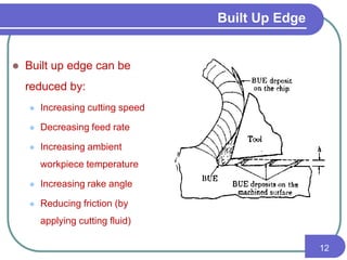 Built Up Edge
 Built up edge can be
reduced by:
 Increasing cutting speed
 Decreasing feed rate
 Increasing ambient
workpiece temperature
 Increasing rake angle
 Reducing friction (by
applying cutting fluid)
12
 