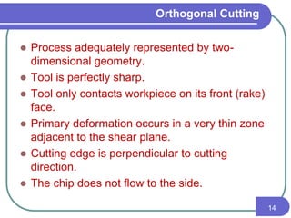 Orthogonal Cutting
 Process adequately represented by two-
dimensional geometry.
 Tool is perfectly sharp.
 Tool only contacts workpiece on its front (rake)
face.
 Primary deformation occurs in a very thin zone
adjacent to the shear plane.
 Cutting edge is perpendicular to cutting
direction.
 The chip does not flow to the side.
14
 