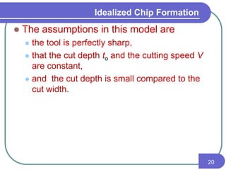 Idealized Chip Formation
 The assumptions in this model are
 the tool is perfectly sharp,
 that the cut depth to and the cutting speed V
are constant,
 and the cut depth is small compared to the
cut width.
20
 