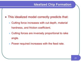  This idealized model correctly predicts that:
 Cutting force increases with cut depth, material
hardness, and friction coefficient.
 Cutting forces are inversely proportional to rake
angle.
 Power required increases with the feed rate.
21
Idealized Chip Formation
 