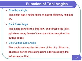 Function of Tool Angles
 Side Rake Angle
This angle has a major effect on power efficiency and tool
life.
 Back Rake Angle
This angle controls the chip flow, and thrust force (into
spindle or away from) of the cut and the strength of the
cutting edges.
 Side Cutting Edge Angle
This angle reduces the thickness of the chip. Shock is
absorbed behind the cutting point, adding strength that
influences tool life.
42
 