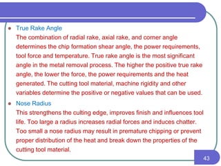  True Rake Angle
The combination of radial rake, axial rake, and corner angle
determines the chip formation shear angle, the power requirements,
tool force and temperature. True rake angle is the most significant
angle in the metal removal process. The higher the positive true rake
angle, the lower the force, the power requirements and the heat
generated. The cutting tool material, machine rigidity and other
variables determine the positive or negative values that can be used.
 Nose Radius
This strengthens the culting edge, improves finish and influences tool
life. Too large a radius increases radial forces and induces chatter.
Too small a nose radius may result in premature chipping or prevent
proper distribution of the heat and break down the properties of the
cutting tool material.
43
 
