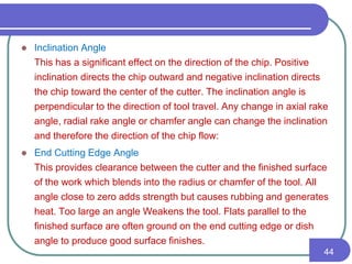  Inclination Angle
This has a significant effect on the direction of the chip. Positive
inclination directs the chip outward and negative inclination directs
the chip toward the center of the cutter. The inclination angle is
perpendicular to the direction of tool travel. Any change in axial rake
angle, radial rake angle or chamfer angle can change the inclination
and therefore the direction of the chip flow:
 End Cutting Edge Angle
This provides clearance between the cutter and the finished surface
of the work which blends into the radius or chamfer of the tool. All
angle close to zero adds strength but causes rubbing and generates
heat. Too large an angle Weakens the tool. Flats parallel to the
finished surface are often ground on the end cutting edge or dish
angle to produce good surface finishes.
44
 