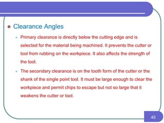  Clearance Angles
 Primary clearance is directly below the cutting edge and is
selected for the material being machined. It prevents the cutter or
tool from rubbing on the workpiece. It also affects the strength of
the tool.
 The secondary clearance is on the tooth form of the cutter or the
shank of the single point tool. It must be large enough to clear the
workpiece and permit chips to escape but not so large that it
weakens the cutter or tool.
45
 