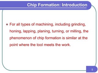 Chip Formation: Introduction
 For all types of machining, including grinding,
honing, lapping, planing, turning, or milling, the
phenomenon of chip formation is similar at the
point where the tool meets the work.
5
 