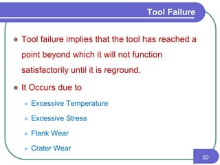 Tool Failure
 Tool failure implies that the tool has reached a
point beyond which it will not function
satisfactorily until it is reground.
 It Occurs due to
 Excessive Temperature
 Excessive Stress
 Flank Wear
 Crater Wear
50
 