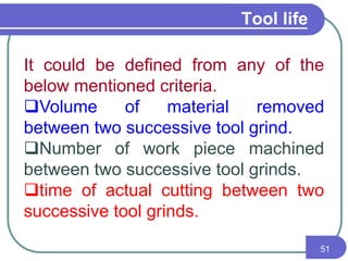 Tool life
51
It could be defined from any of the
below mentioned criteria.
Volume of material removed
between two successive tool grind.
Number of work piece machined
between two successive tool grinds.
time of actual cutting between two
successive tool grinds.
 