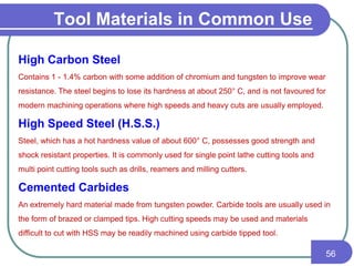 Tool Materials in Common Use
56
High Carbon Steel
Contains 1 - 1.4% carbon with some addition of chromium and tungsten to improve wear
resistance. The steel begins to lose its hardness at about 250° C, and is not favoured for
modern machining operations where high speeds and heavy cuts are usually employed.
High Speed Steel (H.S.S.)
Steel, which has a hot hardness value of about 600° C, possesses good strength and
shock resistant properties. It is commonly used for single point lathe cutting tools and
multi point cutting tools such as drills, reamers and milling cutters.
Cemented Carbides
An extremely hard material made from tungsten powder. Carbide tools are usually used in
the form of brazed or clamped tips. High cutting speeds may be used and materials
difficult to cut with HSS may be readily machined using carbide tipped tool.
 