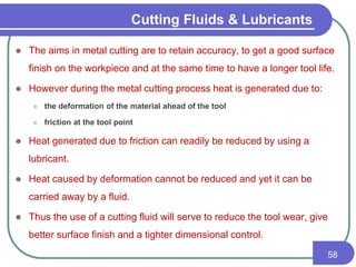 Cutting Fluids & Lubricants
 The aims in metal cutting are to retain accuracy, to get a good surface
finish on the workpiece and at the same time to have a longer tool life.
 However during the metal cutting process heat is generated due to:
 the deformation of the material ahead of the tool
 friction at the tool point
 Heat generated due to friction can readily be reduced by using a
lubricant.
 Heat caused by deformation cannot be reduced and yet it can be
carried away by a fluid.
 Thus the use of a cutting fluid will serve to reduce the tool wear, give
better surface finish and a tighter dimensional control.
58
 