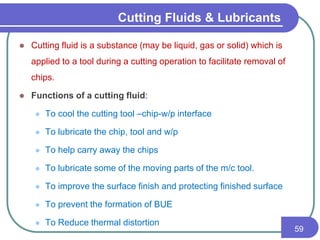  Cutting fluid is a substance (may be liquid, gas or solid) which is
applied to a tool during a cutting operation to facilitate removal of
chips.
 Functions of a cutting fluid:
 To cool the cutting tool –chip-w/p interface
 To lubricate the chip, tool and w/p
 To help carry away the chips
 To lubricate some of the moving parts of the m/c tool.
 To improve the surface finish and protecting finished surface
 To prevent the formation of BUE
 To Reduce thermal distortion
59
Cutting Fluids & Lubricants
 