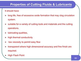 It should have
 long life, free of excessive oxide formation that may clog circulation
system.
 suitable for a variety of cutting tools and materials and the cutting
operations.
 lubricating qualities,
 high thermal conductivity
 low viscosity to permit easy flow
 transparent where high dimensional accuracy and fine finish are
required.
 High Flash Point
60
Properties of Cutting Fluids & Lubricants
 