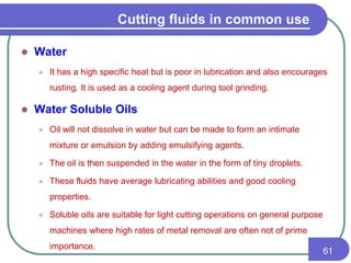 Cutting fluids in common use
 Water
 It has a high specific heat but is poor in lubrication and also encourages
rusting. It is used as a cooling agent during tool grinding.
 Water Soluble Oils
 Oil will not dissolve in water but can be made to form an intimate
mixture or emulsion by adding emulsifying agents.
 The oil is then suspended in the water in the form of tiny droplets.
 These fluids have average lubricating abilities and good cooling
properties.
 Soluble oils are suitable for light cutting operations on general purpose
machines where high rates of metal removal are often not of prime
importance.
61
 