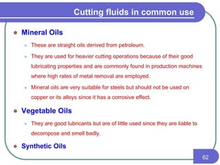  Mineral Oils
 These are straight oils derived from petroleum.
 They are used for heavier cutting operations because of their good
lubricating properties and are commonly found in production machines
where high rates of metal removal are employed.
 Mineral oils are very suitable for steels but should not be used on
copper or its alloys since it has a corrosive effect.
 Vegetable Oils
 They are good lubricants but are of little used since they are liable to
decompose and smell badly.
 Synthetic Oils
62
Cutting fluids in common use
 