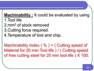 65
Machinability : It could be evaluated by using
1.Tool life
2.mm3 of stock removed
3.Cutting force required.
4.Temperature of tool and chip.
Machinability Index ( % ) = ( Cutting speed of
Material for 20 min Tool life ) / ( Cutting speed
of free cutting steel for 20 min tool life ) X 100.
 