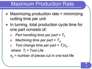 IE3
16
Ma
nuf
act
uri
ng
En
gin
eer
ing
I -
Pr
oc
es
se
s
Maximum Production Rate
 Maximizing production rate = minimizing
cutting time per unit
 In turning, total production cycle time for
one part consists of:
A. Part handling time per part = Th
B. Machining time per part = Tm
C. Tool change time per part = Tt/np ,
where Tt = Tool Life
np = number of pieces cut in one tool life
 