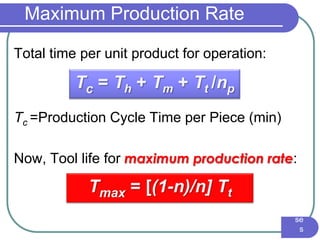 IE3
16
Ma
nuf
act
uri
ng
En
gin
eer
ing
I -
Pr
oc
es
se
s
Maximum Production Rate
Total time per unit product for operation:
Tc =Production Cycle Time per Piece (min)
Now, Tool life for maximum production rate:
Tc = Th + Tm + Tt /np
Tmax = [(1-n)/n] Tt
 