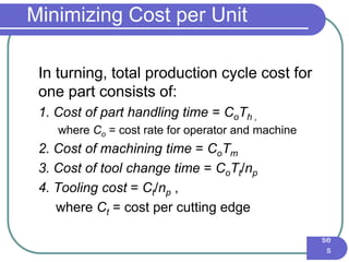 IE3
16
Ma
nuf
act
uri
ng
En
gin
eer
ing
I -
Pr
oc
es
se
s
Minimizing Cost per Unit
In turning, total production cycle cost for
one part consists of:
1. Cost of part handling time = CoTh ,
where Co = cost rate for operator and machine
2. Cost of machining time = CoTm
3. Cost of tool change time = CoTt/np
4. Tooling cost = Ct/np ,
where Ct = cost per cutting edge
 