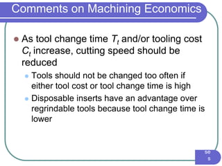 IE3
16
Ma
nuf
act
uri
ng
En
gin
eer
ing
I -
Pr
oc
es
se
s
Comments on Machining Economics
 As tool change time Tt and/or tooling cost
Ct increase, cutting speed should be
reduced
 Tools should not be changed too often if
either tool cost or tool change time is high
 Disposable inserts have an advantage over
regrindable tools because tool change time is
lower
 
