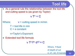  As a general rule the relationship between the tool life
and cutting speed is (as given by Taylor)
vTn = C
Where; v = cutting speed in m/min
T = tool life in min
C = a constant
n=Taylor’s Exponent
 Extended tool life formula
v Tn fn1 dn2 = C
Where, f=feed
d=depth of cut
n, n1, n2, C=constants 52
Tool life
 