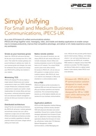 Your Communications Solution




Simply Unifying
For Small and Medium Business
Communications, iPECS-LIK
As a core of Ericsson-LG unified communications solution,
iPECS-LIK brings together voice, messaging, video, and mobile and desktop applications to enable compa-
nies to increase productivity, improve their competitive advantage, and deliver a rich media experience across
any workspace.



Grows as your business grows                      Native remote solution                             more. iPECS-LIK also provides perfect feature

Select the iPECS-LIK call server that best        Thanks to the native IP structure, you can         sets for hotel business. Wakeup, room status,

fits the size of your business from 20 to 1,000   deploy iPECS-LIK with remote offices and           check-in / out, and many hotel features are

users. Then select the modular gateway com-       nomadic employees. Branch offices and              supported from the iPECS-LIK. In addition,

ponent interfaces to address your needs. As       traveling employees connect to HQ anywhere         PMS interface to integrate various Hotel PMS

your business grows and changes, the modu-        there is an IP network. The unique RSGM            solutions is provided. The PMS integration

lar architecture lets you expand and change       solution gives home office workers                 with Micros Fidelio which is a global market

your iPECS-LIK by adding new modules to           full access to iPECS-LIK. Link as many as          leader in hotel industry makes iPECS much

your network.                                     250 systems in a single common commu-              more attractive.

                                                  nications network. With iPECS-LIK, there
                                                  is no need for any employee or office to be
Minimizing TCO
iPECS-LIK employs IP to let you deploy a
                                                  stranded on a communications island.                Ericsson-LG iPECS-LIK is
single network infrastructure and modular         It is a PBX                                         IP communication solution
components to lower your CAPEX. Managing          iPECS-LIK delivers all the functionality of a       designed to meet needs
a single infrastructure, employing modular        traditional PBX and more with features to sim-      of small and medium
components to expand your system, simple          plify your business operations and improve          business, specifically
implementation for remote offices and trave-      productivity. The uncompromising design             designed for 20 to 1,000
ling workers, enhanced productivity applica-      assures you of the highest reliability and con-
tions and advanced network management
                                                                                                      users while delivering full
                                                  venience for your business communications.
services all allow your business to lower your                                                        PBX functionality.
OPEX.

                                                  Application platform
Distributed architecture                          iPECS-LIK AIM (Application Interface Messag-
Using IP as the core switching architecture,      ing) technology combines industry standard
the iPECS-LIK call server, modular gateways       TAPI with advanced information and control
and terminals connect over your LAN to            capabilities. Choose from a variety of 3rd party
implement a single voice and data network.        developer applications from Ericsson-LG part-
iPECS-LIK distributed architecture provides       ners. Or, select from a host of business ready
robust survivability capabilities to alleviate    applications directly from Ericsson-LG includ-
potential network and power outages without       ing, soft-phones, mobile client, PC Attendant,
adding over-head costs.                           Network Management, Unified
                                                  Communications, Unified Messaging and
 