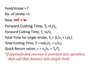 Feed/stroke = f
No. of stroke =n
Now, nxf = w
Forward Cutting Time, Tf =L/vc
Forward Cutting Time, Tr =L/vr
Total Time for single stroke, Tc = (L/vc + L/vr)
Total Cutting Time, T = nx(L/vc + L/vr)
Quick Return ration, r = vc/vr = Tr/Tc
*if approach and overrun is provided into operation,
then add that distance into length itself.
 