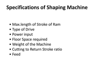 Specifications of Shaping Machine
• Max.length of Stroke of Ram
• Type of Drive
• Power input
• Floor Space required
• Weight of the Machine
• Cutting to Return Stroke ratio
• Feed
 