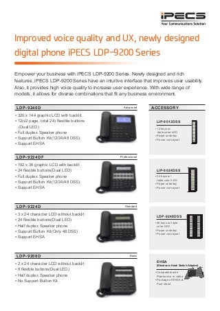 Improved voice quality and UX, newly designed
digital phone iPECS LDP-9200 Series
LDP-9240D
LDP-9224DF
LDP-9224D
LDP-9208D
Advanced
Professional
Standard
Basic
▪ 320 x 144 graphic LCD with backlit
▪ 12(x2 page, total 24) flexible buttons
(Dual LED)
▪ Full duplex Speaker phone
▪ Support Button Kit(12/24/48 DSS)
▪ Support EHSA
▪ 192 x 36 graphic LCD with backlit
▪ 24 flexible buttons(Dual LED)
▪ Full duplex Speaker phone
▪ Support Button Kit(12/24/48 DSS)
▪ Support EHSA
▪ 3 x 24 character LCD without backlit
▪ 24 flexible buttons(Dual LED)
▪ Half duplex Speaker phone
▪ Support Button Kit(Only 48 DSS)
▪ Support EHSA
▪ 2 x 24 character LCD without backlit
▪ 8 flexible buttons(Dual LED)
▪ Half duplex Speaker phone
▪ No Support Button Kit
Empower your business with iPECS LDP-9200 Series. Newly designed and rich
features, iPECS LDP-9200 Series have an intuitive interface that improves user usability.
Also, it provides high voice quality to increase user experience. With wide range of
models, it allows for diverse combinations that fit any business environment.
ACCESSORY
LIP-9012DSS
▪ 12 keys w/
triple color LED
▪ Paper underlay
▪ Power via keyset
LIP-9024DSS
▪ 24 keys w/
triple color LED
▪ Paper underlay
▪ Power via keyset
LDP-9248DSS
▪ 48 keys w/ triple
color LED
▪ Paper underlay
▪ Power via keyset
EHSA
(Electronic Hook Switch Adapter)
▪ Compatible with
Plantronics or Jabra
▪ Package of EHSA &
Foot stand
 
