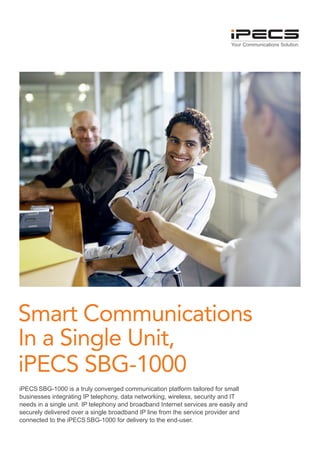 Your Communications Solution




Smart Communications
In a Single Unit,
iPECS SBG-1000
iPECS SBG-1000 is a truly converged communication platform tailored for small
businesses integrating IP telephony, data networking, wireless, security and IT
needs in a single unit. IP telephony and broadband Internet services are easily and
securely delivered over a single broadband IP line from the service provider and
connected to the iPECS SBG-1000 for delivery to the end-user.
 