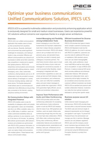 iPECS UCS is a powerful multimedia collaboration and productivity enhancing application which
is exclusively designed for small and medium sized businesses. Users can experience powerful
UC solutions without concerns over expenses thanks to a single server architecture.
Optimize your business communications
Unified Communications Solution, iPECS UCS
Overview
iPECS UCS is a unified communications
application that enables users to boost
their productivity from anywhere with
any devices. Recently distributed work
environments have posed significant
challenges for employees, and making it
harder to stay connected. Effective and
efficient communications are critical for all
businesses to better serve their customers,
stay competitive in the market and to
expand their global presence. iPECS UCS
streamlines communications and enhances
productivity with unifying presence, instant
messaging, voice, video, audio/video
conference, sharing features and so on. All
collaboration tools are provided to ensure
secure delivery of messages to a variety
of devices including desktop, tablet and
smart phone. The flexible deployment
model allows users to communicate and
collaborate more effectively as long as they
stay connected on the Internet, creating an
ubiquitous working environment.
No Communication Delays with
Integrated Presence
iPECS UCS enables users to see the
availability of colleagues within and outside
their organization. Users can immediately
see who is offline, available, away, on a
call, or DND status. In addition, users can
create customized availability status as
adding a sentence to your presence, such
as ‘I’ll be back on 30 minutes.’ With MS
Outlook synchronization, MS Outlook’s
contacts and schedule are synchronized
with iPECS UCS’s presence information.
Using your MS Outlook contact list or
iPECS UCS, users can easily initiate
communications with multiple options.
These features help reduce communication
delays.
Instant Messaging and Flexibility
among Collaboration Tools
Instant messaging is one of the most
fundamental and important collaborative
tools in today’s fiercely competitive
business environment. iPECS UCS allows
users to set up multiple chat rooms on
a personal, group, and persistent basis
so that they are able to instantly reach
colleagues or business partners. The
chat history function allows users to track
and trace the history of prior chats and
messages for convenience purposes. In
a bid to provide further flexibility, instant
messaging is integrated with other
communication capabilities so users can
simply go back and forth between chats,
audio conversations, and conferences.
Plus, users can notify their availability
status and send instant messages to
people outside their organization. iPECS
UCS guarantees highly efficient, secure,
flexible and borderless collaboration.
Improve Team Performance with
Audio and Video Conferencing
iPECS UCS provides audio and video
conferencing collaboration for escalating
team performance. Audio conference
system is built into iPECS UCS desktop
client for ease of use. With the graphical
user interface, users can easily initiate
audio conferencing through drag and drop
option. For a more robust collaboration,
iPECS UCS offers video conferencing
feature. During video conferencing, efficient
collaboration features are provided such
as sharing(documents, presentations and
desktop), web push, whiteboard and so
on.(Video conferencing supports up to 9
parties and 8 groups)
Efficient Investment for Diverse
Business Environment
iPECS UCS provides two types of clients
which consider customer’s business size.
iPECS UCS Standard is built into the
iPECS UC platforms. As a built in services
with iPECS UC platforms, customers can
save the costs for additional H/W server or
installations. With standard version, users
can use instant messaging(IM), audio, peer
to peer video, audio conference, visual
voice mail(VVM) as well as voice calling
all on one platform. In case of iPECS UCS
Premium, it needs an external UCS server
which provides additional and enhanced
collaboration features. With advanced
features and collaboration tools, user’s
productivity will be highly increased. As we
considered various business sizes and the
customer’s initial investment, we divided
iPECS UCS into standard and premium with
suitable collaboration features. Customers
can make the most optimal investment
dedicated to serving their specific needs.
Business purpose secure UC
solution
Unlike external instant messaging and
chat services, iPECS UCS provides these
services within a secured business solution.
The ASCII code and minimum length of
password requirements can be changed
and applied to user logins. To prevent ID/
Password fraud, the administrator can
manage user IDs in real-time. Message
sessions are only between registered
iPECS users and the company owned
server maintains logs and details of the
communications. Messages are encrypted
and secured using the AES(Advanced
Encryption Solution) to protect from
intercept.
 