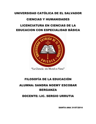 UNIVERSIDAD CATÓLICA DE EL SALVADOR
CIENCIAS Y HUMANIDADES
LICENCIATURA EN CIENCIAS DE LA
EDUCACION CON ESPECIALIDAD BÁSICA
FILOSOFÍA DE LA EDUCACIÓN
ALUMNA: SANDRA NOEMY ESCOBAR
BERGANZA
DOCENTE: LIC. SERGIO URRUTIA
SANTA ANA 31/07/2014
 