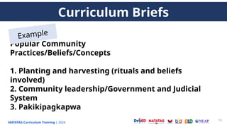 MATATAG Curriculum Training | 2024
18
Popular Community
Practices/Beliefs/Concepts
1. Planting and harvesting (rituals and beliefs
involved)
2. Community leadership/Government and Judicial
System
3. Pakikipagkapwa
Curriculum Briefs
Example
 