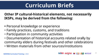 MATATAG Curriculum Training | 2024
20
Other IP cultural-historical elements, not necessarily
IKSPs, may be derived from the following:
• Personal knowledge or experience
• Family practices, customs, and traditions
• Participation in community activities
• Documentation of historical accounts related orally by
community elders during festivals and other celebrations
• Written materials from other sources/institutions
Curriculum Briefs
 