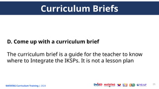 MATATAG Curriculum Training | 2024
25
D. Come up with a curriculum brief
The curriculum brief is a guide for the teacher to know
where to Integrate the IKSPs. It is not a lesson plan
Curriculum Briefs
 